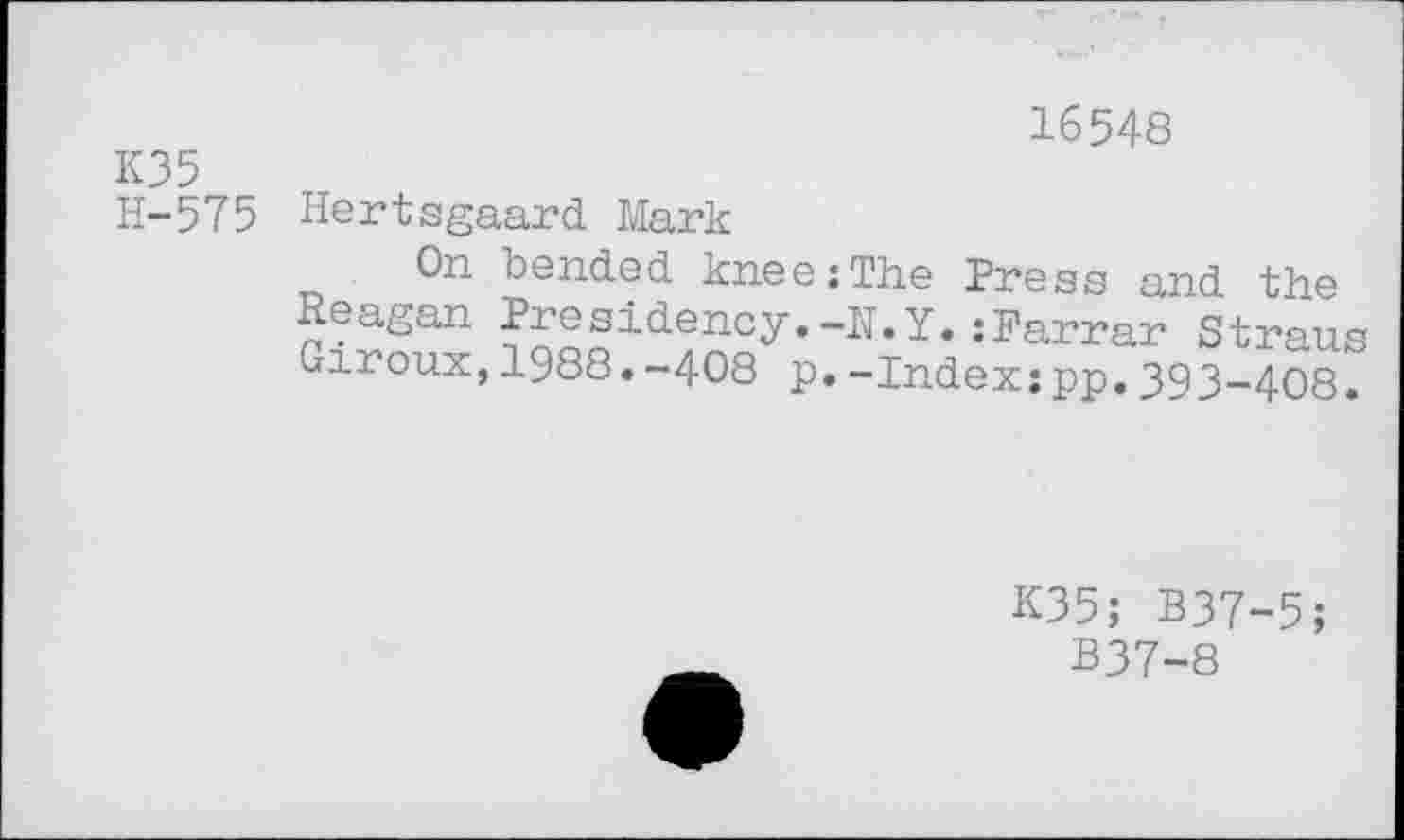 ﻿16548
К35
H-575 Hertsgaard Mark
On bended kneezThe Press and the Reagan Presidency.-N.Y.:Farrar Straus Giroux,1988.-408 p.-Index:pp.393-408.
K35; B37-5;
B37-8